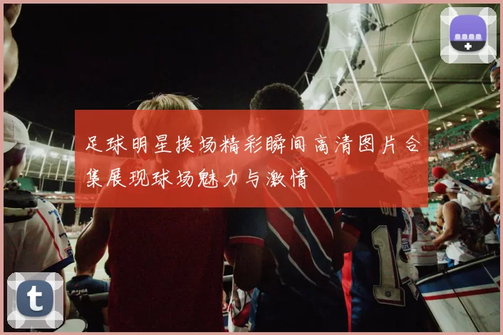 足球明星换场精彩瞬间高清图片合集展现球场魅力与激情