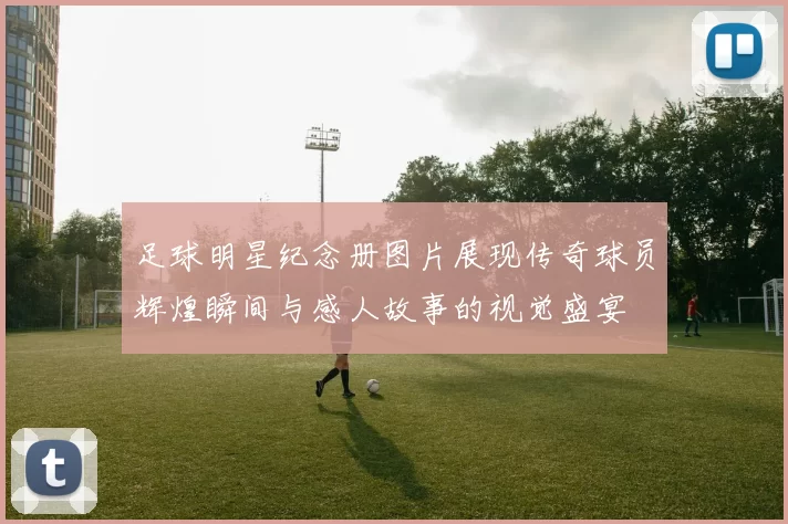 足球明星纪念册图片展现传奇球员辉煌瞬间与感人故事的视觉盛宴