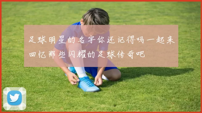 足球明星的名字你还记得吗一起来回忆那些闪耀的足球传奇吧