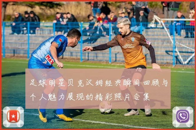 足球明星贝克汉姆经典瞬间回顾与个人魅力展现的精彩照片合集
