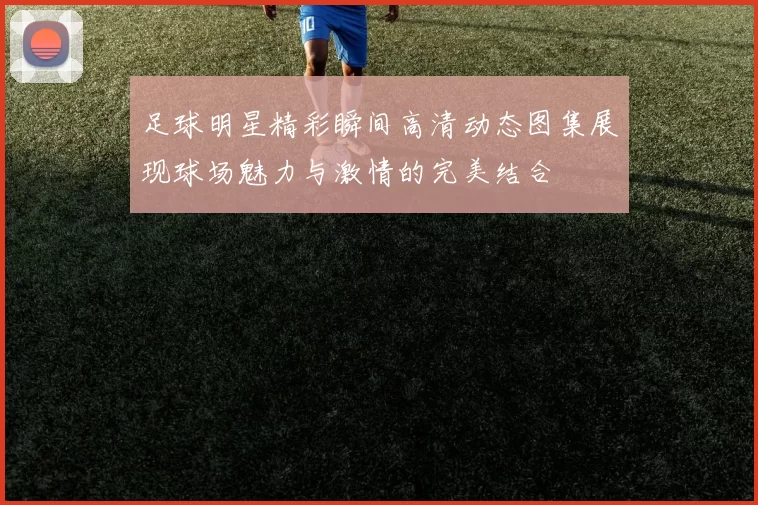 足球明星精彩瞬间高清动态图集展现球场魅力与激情的完美结合