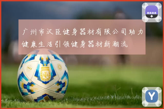 广州市汉臣健身器材有限公司助力健康生活引领健身器材新潮流